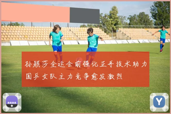 孙颖莎全运会前强化正手技术助力国乒女队主力竞争愈发激烈