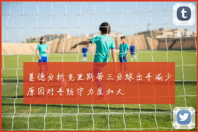 基德分析克里斯蒂三分球出手减少原因对手防守力度加大