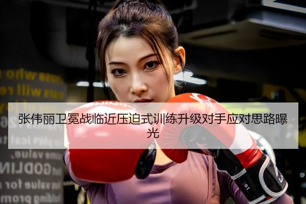 张伟丽卫冕战临近压迫式训练升级对手应对思路曝光