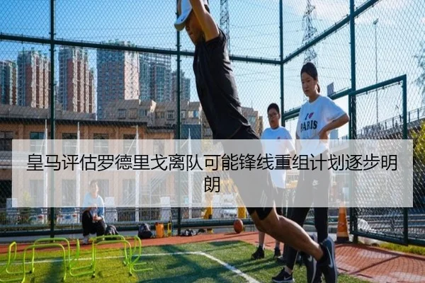 皇马评估罗德里戈离队可能锋线重组计划逐步明朗