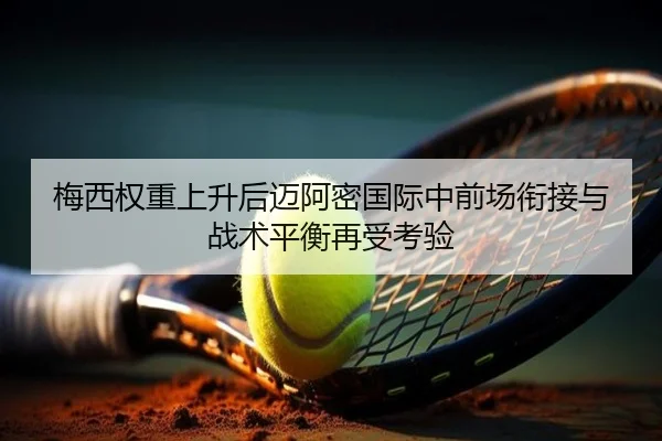 梅西权重上升后迈阿密国际中前场衔接与战术平衡再受考验